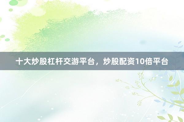 十大炒股杠杆交游平台，炒股配资10倍平台