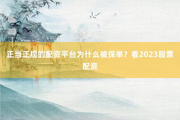 正当正规的配资平台为什么被保举？看2023股票配资