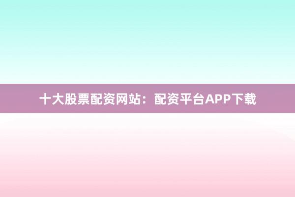十大股票配资网站：配资平台APP下载