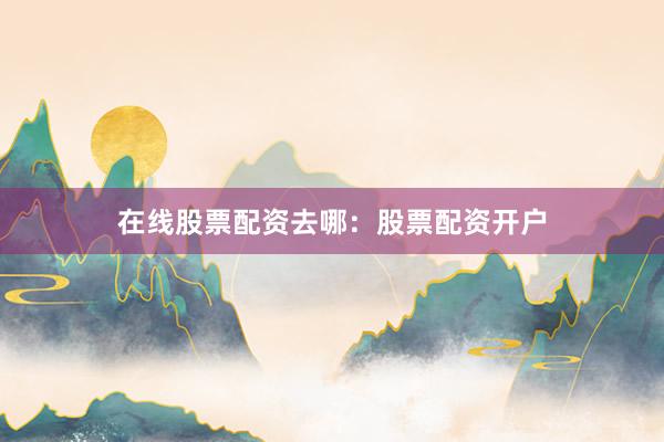 在线股票配资去哪：股票配资开户