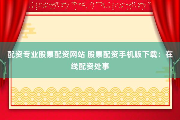 配资专业股票配资网站 股票配资手机版下载：在线配资处事