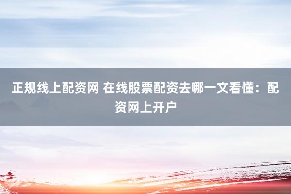 正规线上配资网 在线股票配资去哪一文看懂：配资网上开户