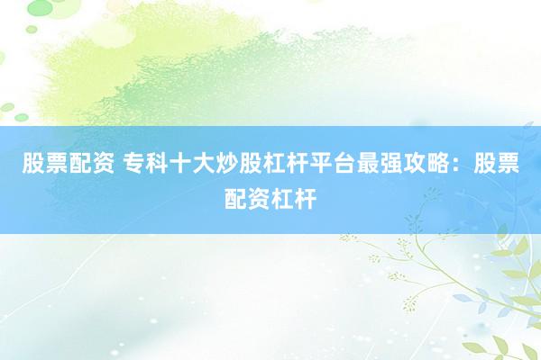 股票配资 专科十大炒股杠杆平台最强攻略：股票配资杠杆