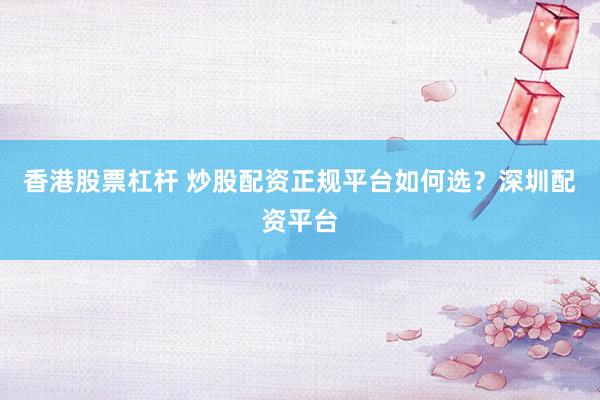 香港股票杠杆 炒股配资正规平台如何选？深圳配资平台