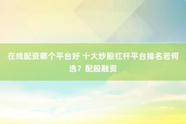在线配资哪个平台好 十大炒股杠杆平台排名若何选？配股融资