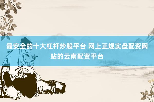 最安全的十大杠杆炒股平台 网上正规实盘配资网站的云南配资平台