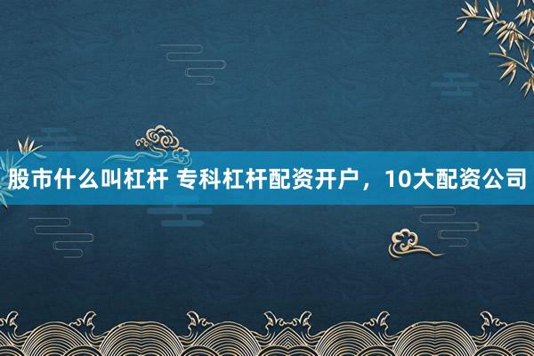 股市什么叫杠杆 专科杠杆配资开户，10大配资公司