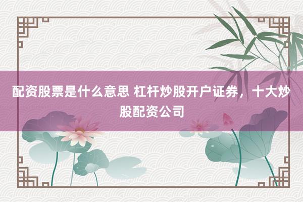配资股票是什么意思 杠杆炒股开户证券，十大炒股配资公司