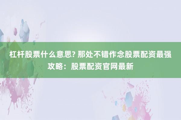 杠杆股票什么意思? 那处不错作念股票配资最强攻略：股票配资官网最新