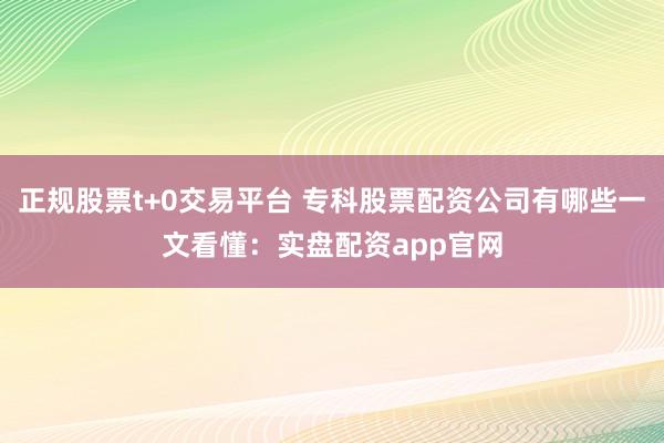 正规股票t+0交易平台 专科股票配资公司有哪些一文看懂：实盘配资app官网