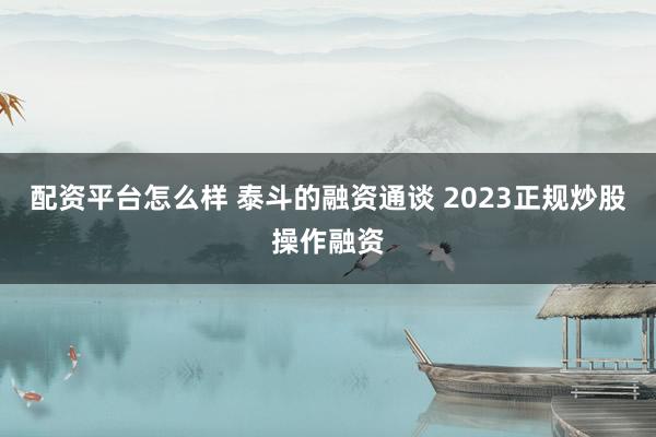 配资平台怎么样 泰斗的融资通谈 2023正规炒股操作融资