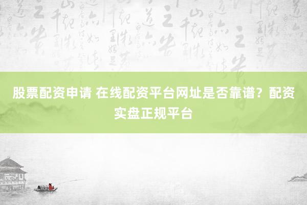 股票配资申请 在线配资平台网址是否靠谱？配资实盘正规平台