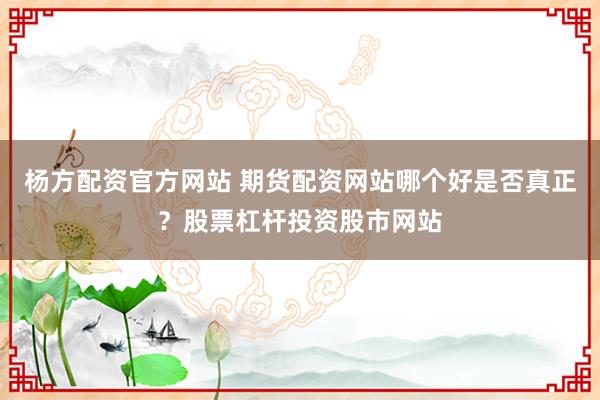 杨方配资官方网站 期货配资网站哪个好是否真正？股票杠杆投资股市网站