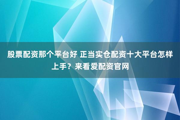 股票配资那个平台好 正当实仓配资十大平台怎样上手？来看爱配资官网