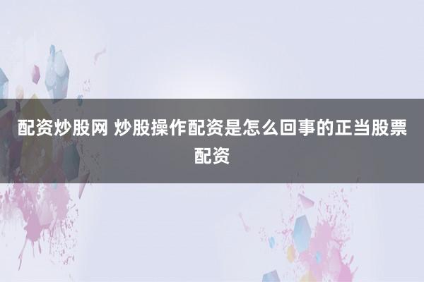 配资炒股网 炒股操作配资是怎么回事的正当股票配资