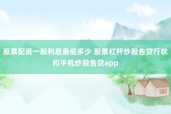 股票配资一般利息最低多少 股票杠杆炒股告贷行状和手机炒股告贷app