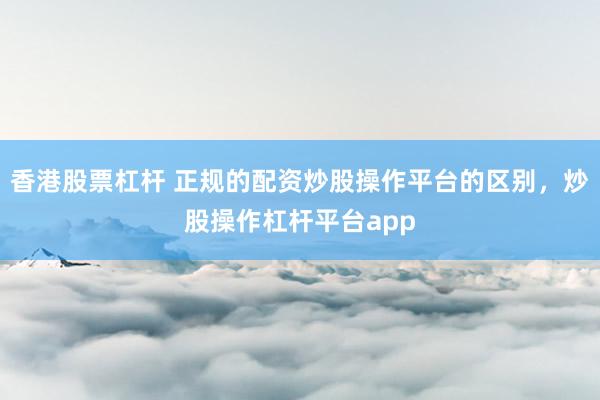 香港股票杠杆 正规的配资炒股操作平台的区别，炒股操作杠杆平台app