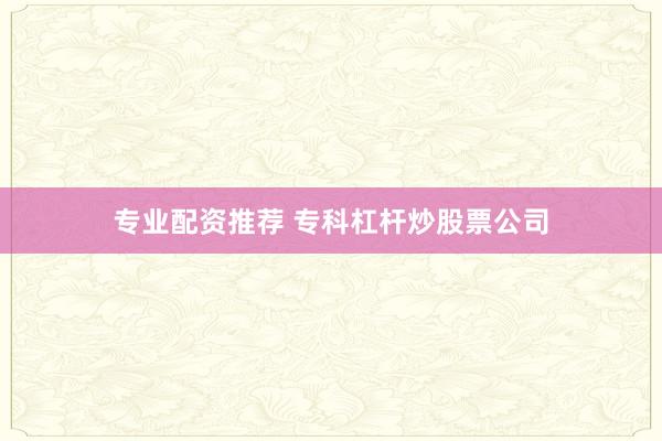 专业配资推荐 专科杠杆炒股票公司