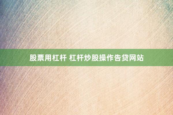 股票用杠杆 杠杆炒股操作告贷网站