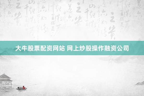 大牛股票配资网站 网上炒股操作融资公司