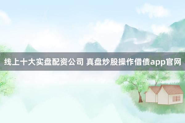 线上十大实盘配资公司 真盘炒股操作借债app官网