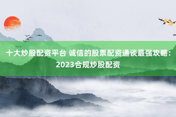 十大炒股配资平台 诚信的股票配资通谈最强攻略：2023合规炒股配资