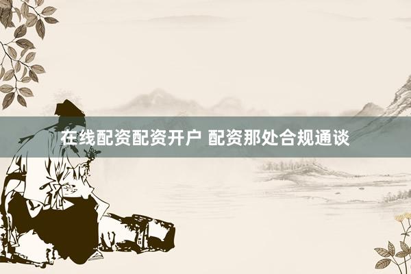 在线配资配资开户 配资那处合规通谈
