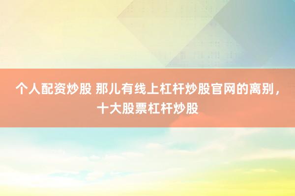 个人配资炒股 那儿有线上杠杆炒股官网的离别，十大股票杠杆炒股