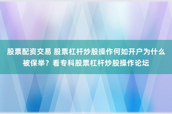 股票配资交易 股票杠杆炒股操作何如开户为什么被保举？看专科股票杠杆炒股操作论坛