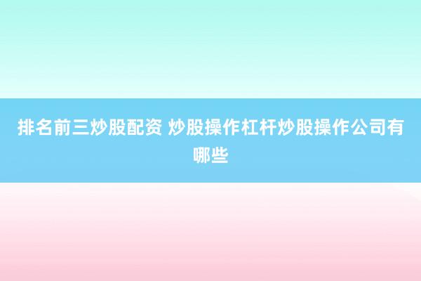 排名前三炒股配资 炒股操作杠杆炒股操作公司有哪些