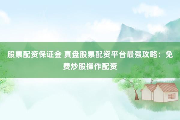 股票配资保证金 真盘股票配资平台最强攻略：免费炒股操作配资