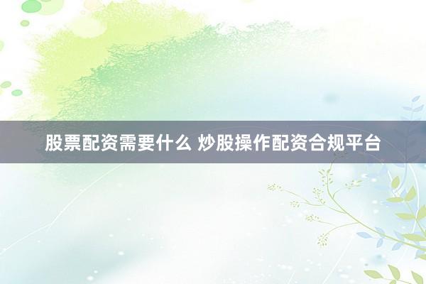 股票配资需要什么 炒股操作配资合规平台
