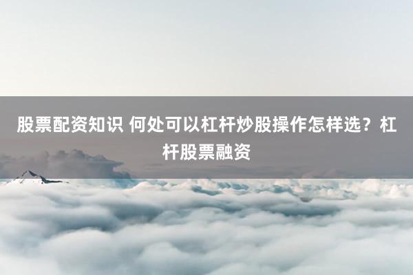 股票配资知识 何处可以杠杆炒股操作怎样选？杠杆股票融资