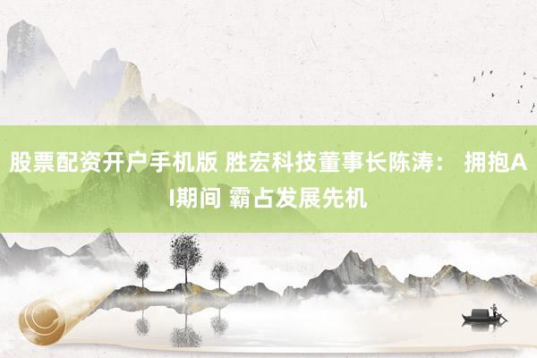 股票配资开户手机版 胜宏科技董事长陈涛： 拥抱AI期间 霸占发展先机