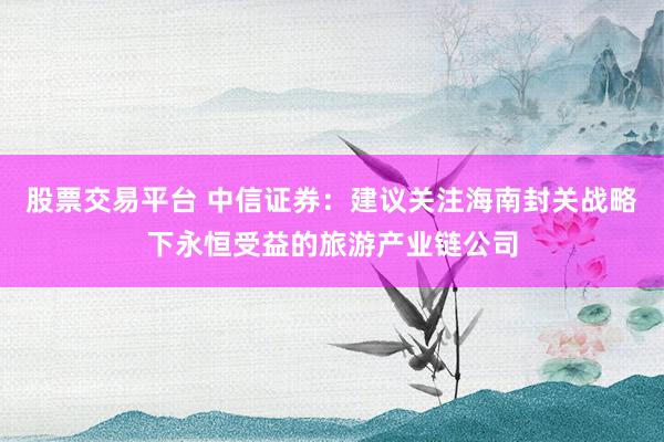 股票交易平台 中信证券：建议关注海南封关战略下永恒受益的旅游产业链公司