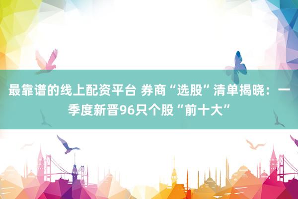 最靠谱的线上配资平台 券商“选股”清单揭晓：一季度新晋96只个股“前十大”