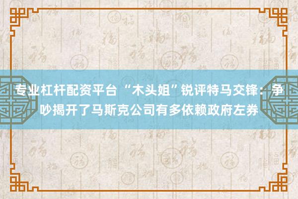 专业杠杆配资平台 “木头姐”锐评特马交锋：争吵揭开了马斯克公司有多依赖政府左券