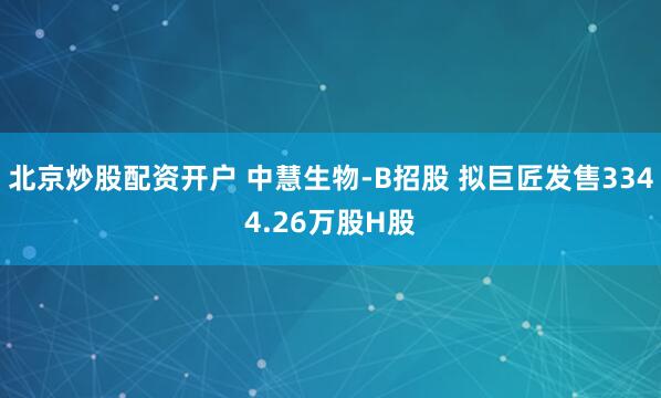 北京炒股配资开户 中慧生物-B招股 拟巨匠发售3344.26万股H股