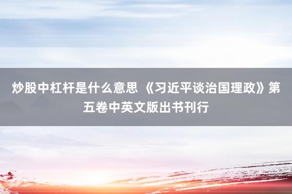 炒股中杠杆是什么意思 《习近平谈治国理政》第五卷中英文版出书刊行
