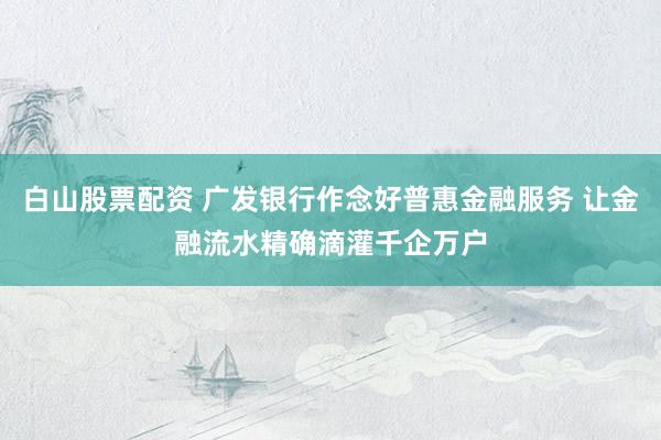 白山股票配资 广发银行作念好普惠金融服务 让金融流水精确滴灌千企万户
