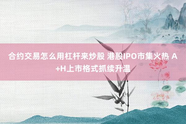 合约交易怎么用杠杆来炒股 港股IPO市集火热 A+H上市格式抓续升温