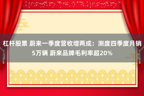 杠杆股票 蔚来一季度营收增两成：测度四季度月销5万辆 蔚来品牌毛利率超20%