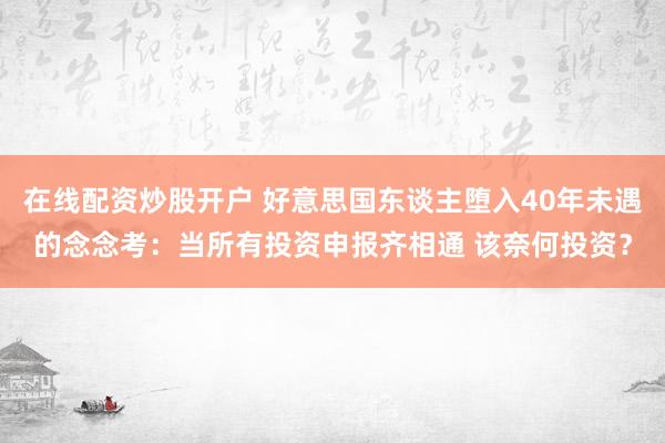 在线配资炒股开户 好意思国东谈主堕入40年未遇的念念考：当所有投资申报齐相通 该奈何投资？