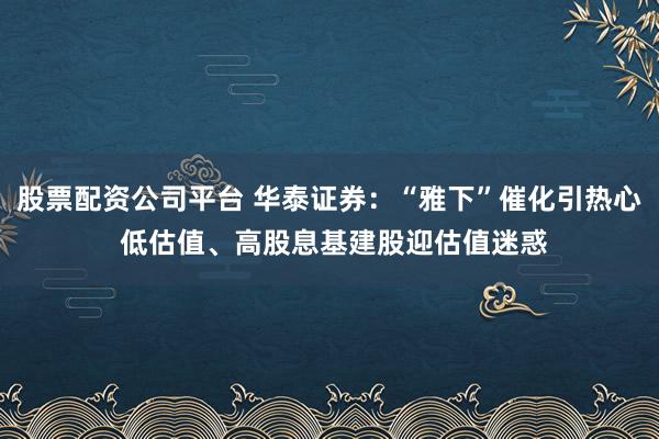 股票配资公司平台 华泰证券：“雅下”催化引热心 低估值、高股息基建股迎估值迷惑