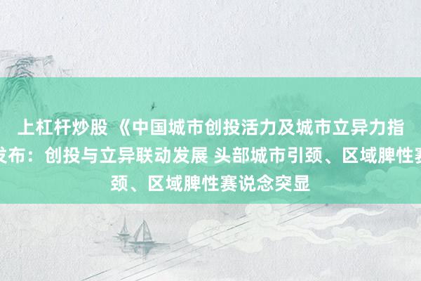上杠杆炒股 《中国城市创投活力及城市立异力指数解释》发布：创投与立异联动发展 头部城市引颈、区域脾性赛说念突显