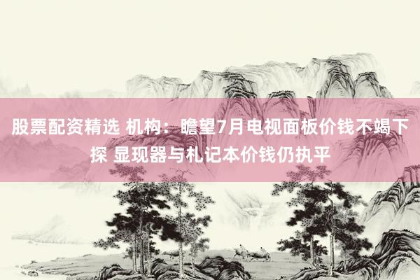 股票配资精选 机构：瞻望7月电视面板价钱不竭下探 显现器与札记本价钱仍执平