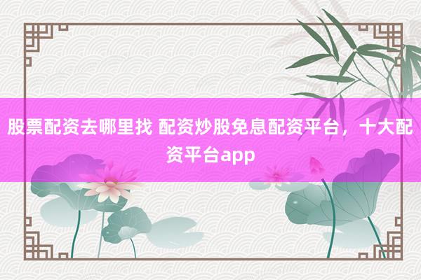 股票配资去哪里找 配资炒股免息配资平台，十大配资平台app