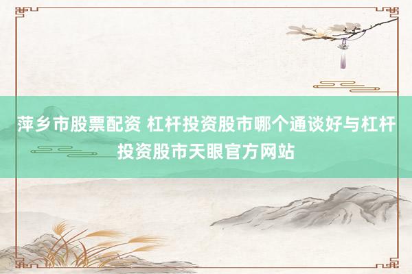 萍乡市股票配资 杠杆投资股市哪个通谈好与杠杆投资股市天眼官方网站