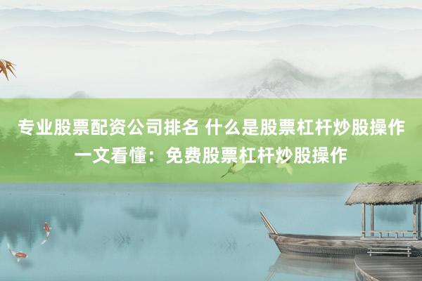 专业股票配资公司排名 什么是股票杠杆炒股操作一文看懂：免费股票杠杆炒股操作