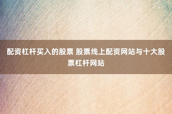 配资杠杆买入的股票 股票线上配资网站与十大股票杠杆网站